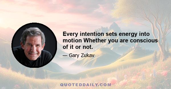 Every intention sets energy into motion Whether you are conscious of it or not.