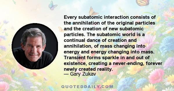 Every subatomic interaction consists of the annihilation of the original particles and the creation of new subatomic particles. The subatomic world is a continual dance of creation and annihilation, of mass changing