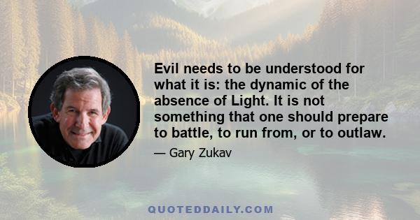 Evil needs to be understood for what it is: the dynamic of the absence of Light. It is not something that one should prepare to battle, to run from, or to outlaw.