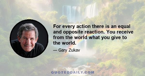 For every action there is an equal and opposite reaction. You receive from the world what you give to the world.