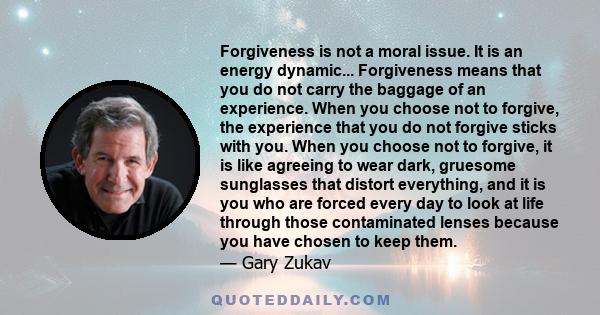 Forgiveness is not a moral issue. It is an energy dynamic... Forgiveness means that you do not carry the baggage of an experience. When you choose not to forgive, the experience that you do not forgive sticks with you.