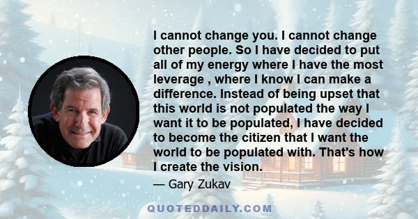 I cannot change you. I cannot change other people. So I have decided to put all of my energy where I have the most leverage , where I know I can make a difference. Instead of being upset that this world is not populated 