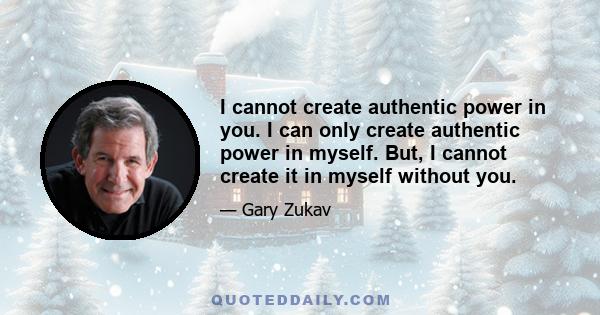 I cannot create authentic power in you. I can only create authentic power in myself. But, I cannot create it in myself without you.