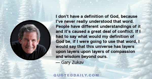 I don’t have a definition of God, because I’ve never really understood that word. People have different understandings of it and it’s caused a great deal of conflict. If I had to say what would my definition of God be,