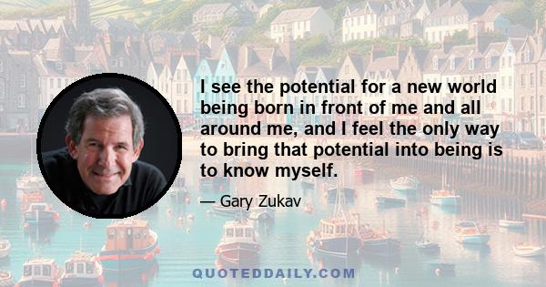 I see the potential for a new world being born in front of me and all around me, and I feel the only way to bring that potential into being is to know myself.