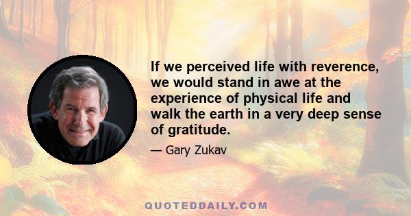 If we perceived life with reverence, we would stand in awe at the experience of physical life and walk the earth in a very deep sense of gratitude.