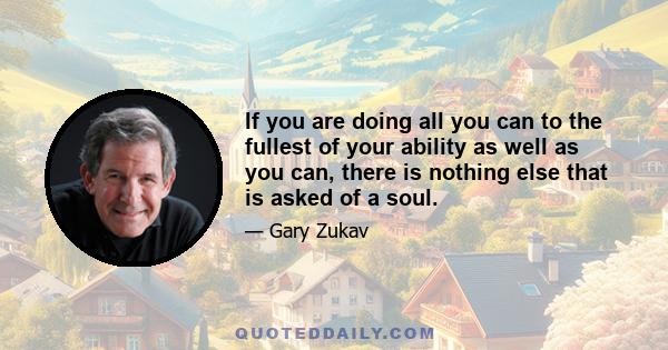 If you are doing all you can to the fullest of your ability as well as you can, there is nothing else that is asked of a soul.