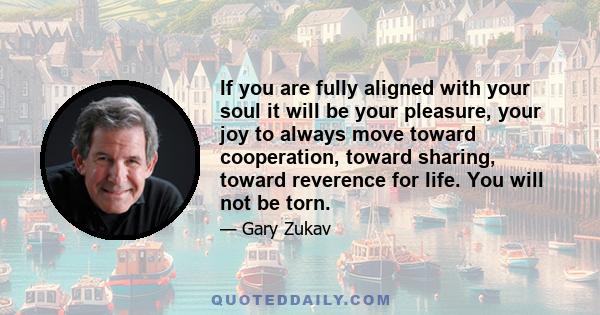 If you are fully aligned with your soul it will be your pleasure, your joy to always move toward cooperation, toward sharing, toward reverence for life. You will not be torn.