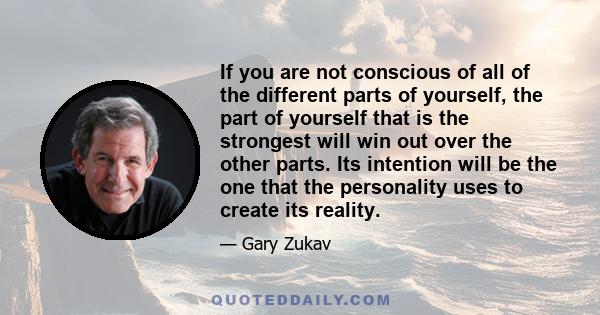 If you are not conscious of all of the different parts of yourself, the part of yourself that is the strongest will win out over the other parts. Its intention will be the one that the personality uses to create its