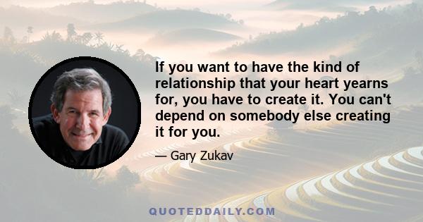 If you want to have the kind of relationship that your heart yearns for, you have to create it. You can't depend on somebody else creating it for you.