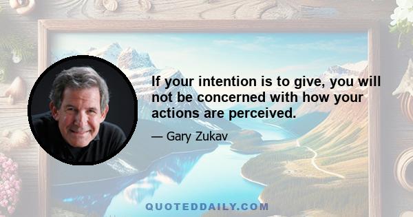 If your intention is to give, you will not be concerned with how your actions are perceived.