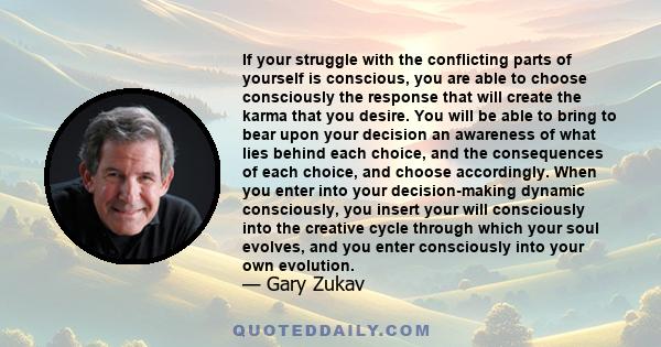 If your struggle with the conflicting parts of yourself is conscious, you are able to choose consciously the response that will create the karma that you desire. You will be able to bring to bear upon your decision an