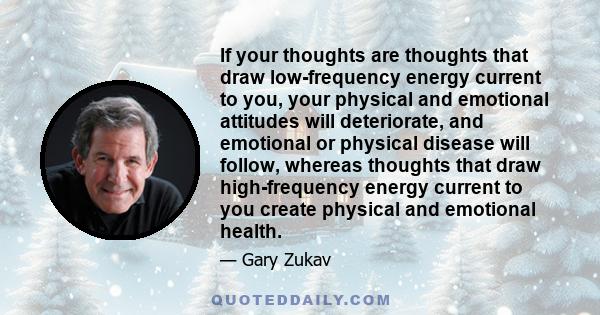 If your thoughts are thoughts that draw low-frequency energy current to you, your physical and emotional attitudes will deteriorate, and emotional or physical disease will follow, whereas thoughts that draw