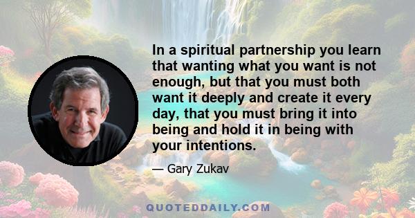 In a spiritual partnership you learn that wanting what you want is not enough, but that you must both want it deeply and create it every day, that you must bring it into being and hold it in being with your intentions.