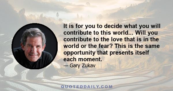 It is for you to decide what you will contribute to this world... Will you contribute to the love that is in the world or the fear? This is the same opportunity that presents itself each moment.