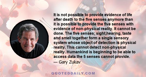 It is not possible to provide evidence of life after death to the five senses anymore than it is possible to provide the five senses with evidence of non-physical reality. It cannot be done. The five senses;