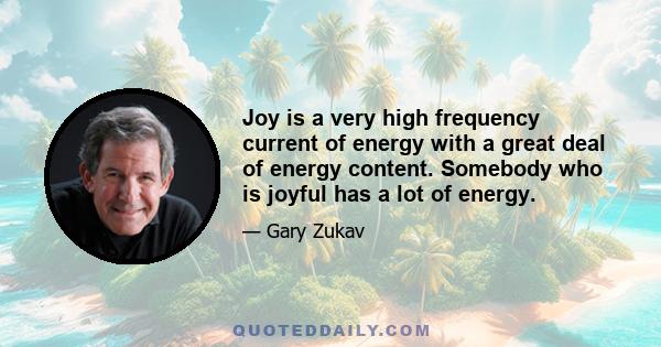 Joy is a very high frequency current of energy with a great deal of energy content. Somebody who is joyful has a lot of energy.