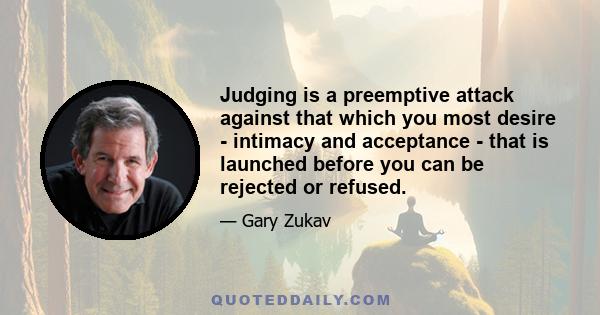 Judging is a preemptive attack against that which you most desire - intimacy and acceptance - that is launched before you can be rejected or refused.