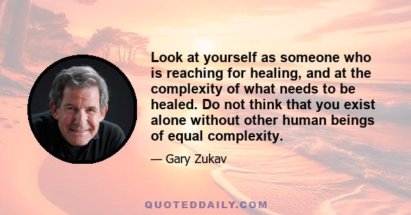 Look at yourself as someone who is reaching for healing, and at the complexity of what needs to be healed. Do not think that you exist alone without other human beings of equal complexity.