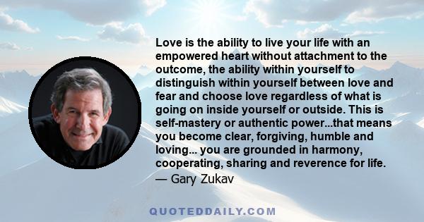 Love is the ability to live your life with an empowered heart without attachment to the outcome, the ability within yourself to distinguish within yourself between love and fear and choose love regardless of what is