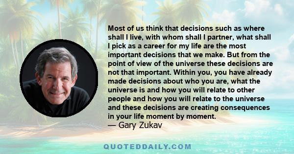 Most of us think that decisions such as where shall I live, with whom shall I partner, what shall I pick as a career for my life are the most important decisions that we make. But from the point of view of the universe