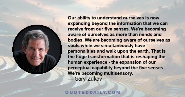 Our ability to understand ourselves is now expanding beyond the information that we can receive from our five senses. We're becoming aware of ourselves as more than minds and bodies. We are becoming aware of ourselves