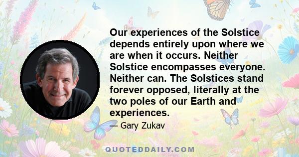 Our experiences of the Solstice depends entirely upon where we are when it occurs. Neither Solstice encompasses everyone. Neither can. The Solstices stand forever opposed, literally at the two poles of our Earth and