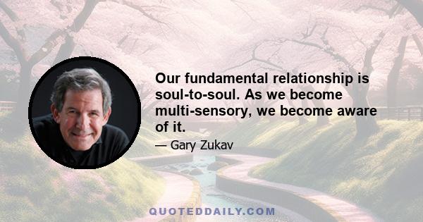 Our fundamental relationship is soul-to-soul. As we become multi-sensory, we become aware of it.