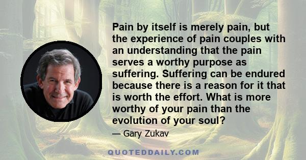 Pain by itself is merely pain, but the experience of pain couples with an understanding that the pain serves a worthy purpose as suffering. Suffering can be endured because there is a reason for it that is worth the