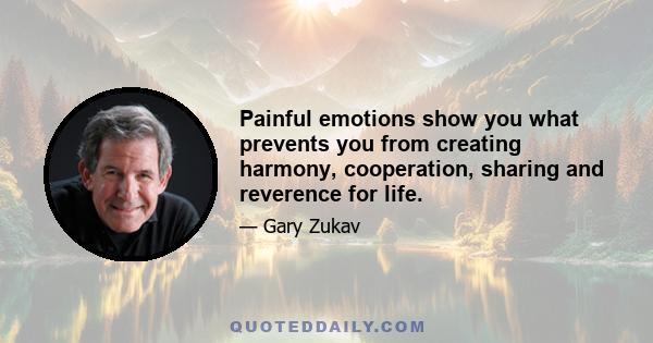 Painful emotions show you what prevents you from creating harmony, cooperation, sharing and reverence for life.