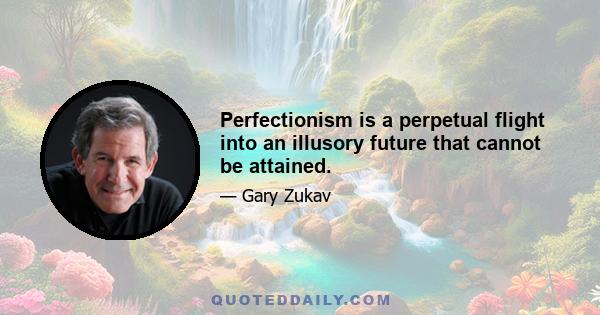 Perfectionism is a perpetual flight into an illusory future that cannot be attained.