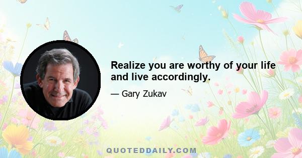 Realize you are worthy of your life and live accordingly.