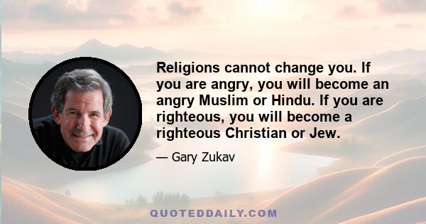 Religions cannot change you. If you are angry, you will become an angry Muslim or Hindu. If you are righteous, you will become a righteous Christian or Jew.