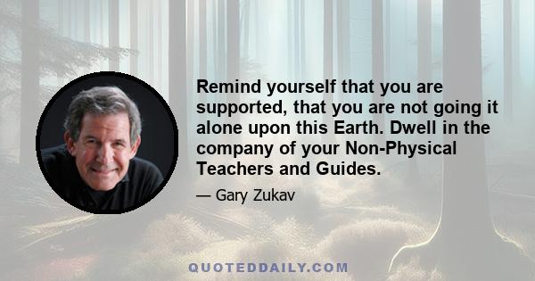 Remind yourself that you are supported, that you are not going it alone upon this Earth. Dwell in the company of your Non-Physical Teachers and Guides.