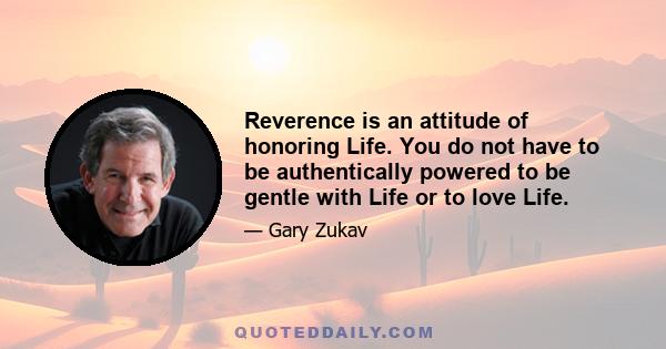 Reverence is an attitude of honoring Life. You do not have to be authentically powered to be gentle with Life or to love Life.