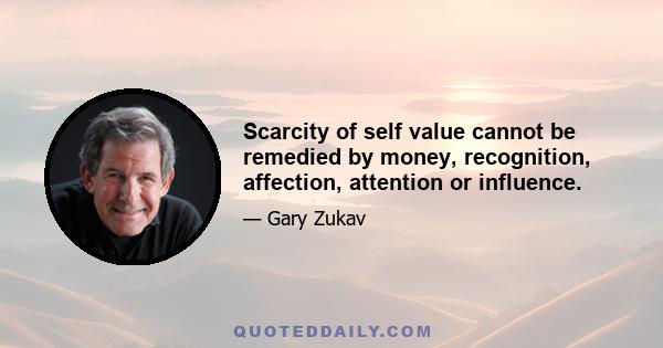 Scarcity of self value cannot be remedied by money, recognition, affection, attention or influence.