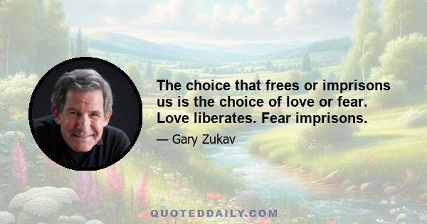 The choice that frees or imprisons us is the choice of love or fear. Love liberates. Fear imprisons.