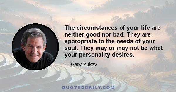 The circumstances of your life are neither good nor bad. They are appropriate to the needs of your soul. They may or may not be what your personality desires.