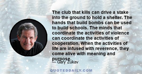 The club that kills can drive a stake into the ground to hold a shelter. The hands that build bombs can be used to build schools. The minds that coordinate the activities of violence can coordinate the activities of