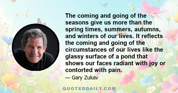 The coming and going of the seasons give us more than the spring times, summers, autumns, and winters of our lives. It reflects the coming and going of the circumstances of our lives like the glassy surface of a pond