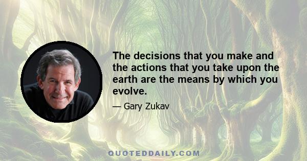 The decisions that you make and the actions that you take upon the earth are the means by which you evolve.