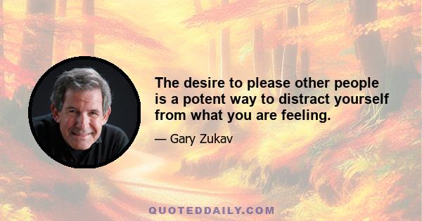 The desire to please other people is a potent way to distract yourself from what you are feeling.