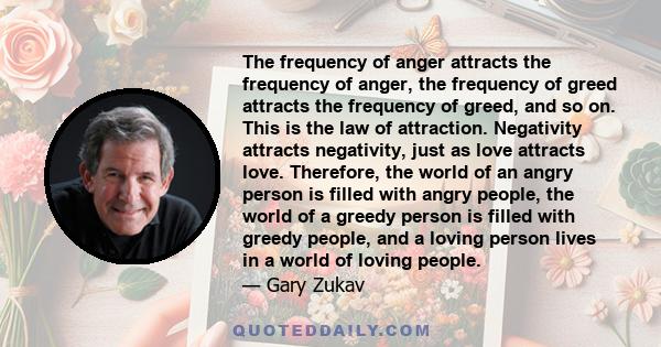 The frequency of anger attracts the frequency of anger, the frequency of greed attracts the frequency of greed, and so on. This is the law of attraction. Negativity attracts negativity, just as love attracts love.