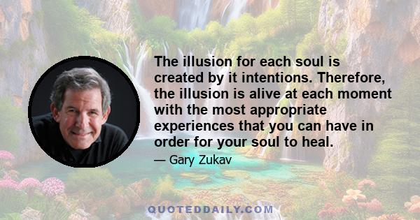 The illusion for each soul is created by it intentions. Therefore, the illusion is alive at each moment with the most appropriate experiences that you can have in order for your soul to heal.