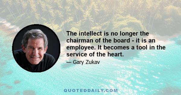 The intellect is no longer the chairman of the board - it is an employee. It becomes a tool in the service of the heart.