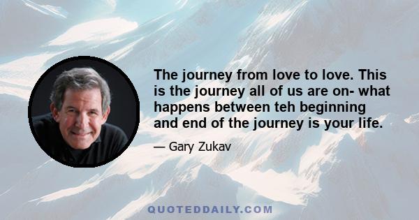 The journey from love to love. This is the journey all of us are on- what happens between teh beginning and end of the journey is your life.