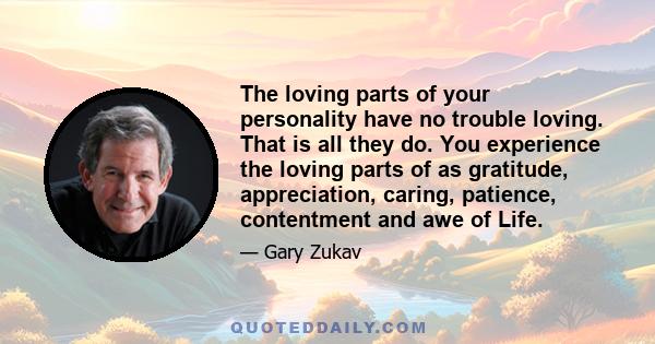 The loving parts of your personality have no trouble loving. That is all they do. You experience the loving parts of as gratitude, appreciation, caring, patience, contentment and awe of Life.