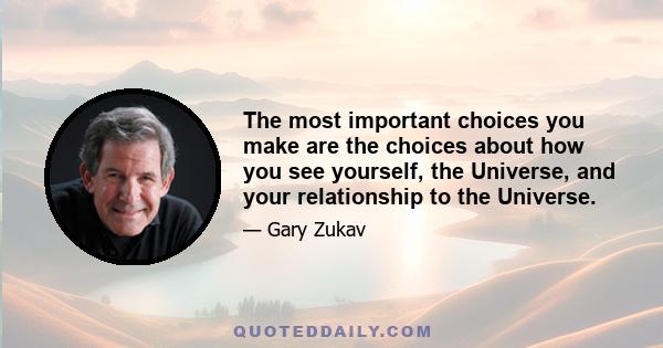 The most important choices you make are the choices about how you see yourself, the Universe, and your relationship to the Universe.