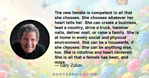 The new female is competent in all that she chooses. She chooses whatever her heart tells her. She can create a business, lead a country, drive a truck, hammer nails, deliver mail, or raise a family. She is at home in