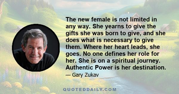 The new female is not limited in any way. She yearns to give the gifts she was born to give, and she does what is necessary to give them. Where her heart leads, she goes. No one defines her role for her. She is on a